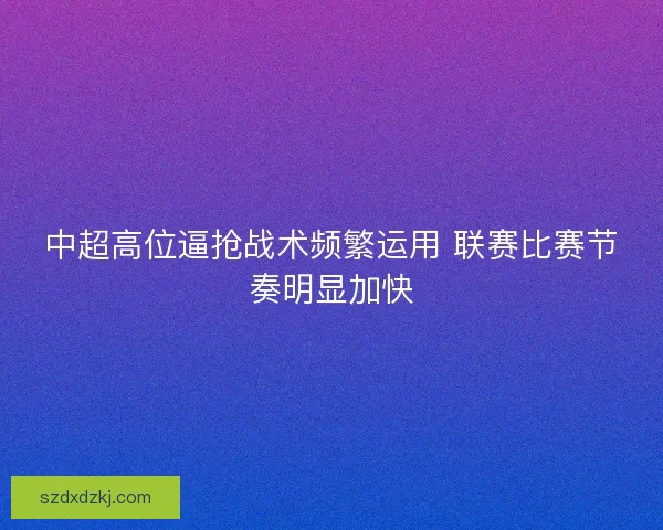 中超高位逼抢战术频繁运用 联赛比赛节奏明显加快