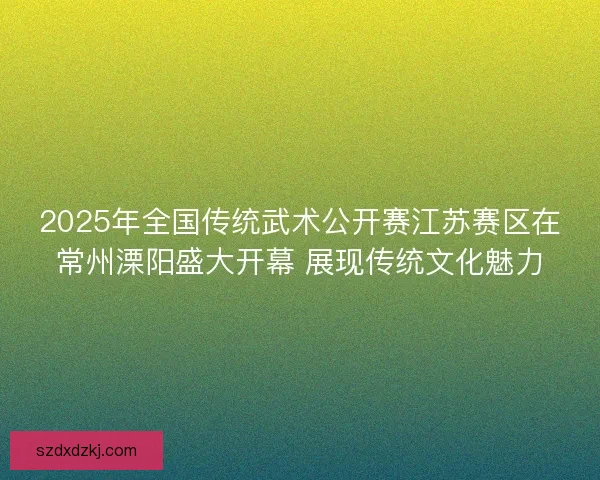 2025年全国传统武术公开赛江苏赛区在常州溧阳盛大开幕 展现传统文化魅力 2025年全国传统武术公开赛江苏赛区在常州溧阳盛大开幕 展现传统文化魅力