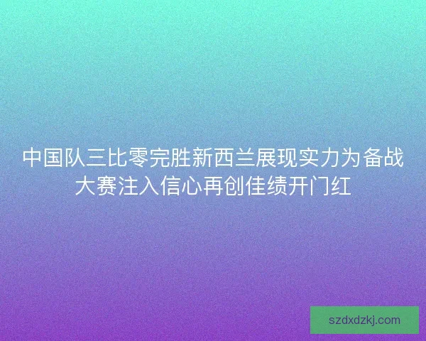 中国队三比零完胜新西兰展现实力为备战大赛注入信心再创佳绩开门红