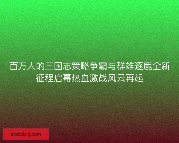 百万人的三国志策略争霸与群雄逐鹿全新征程启幕热血激战风云再起
