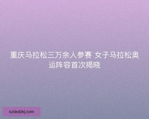 重庆马拉松三万余人参赛 女子马拉松奥运阵容首次揭晓
