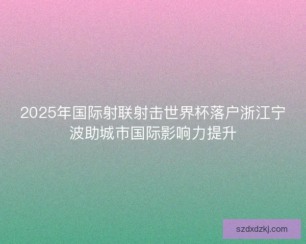 2025年国际射联射击世界杯落户浙江宁波助城市国际影响力提升