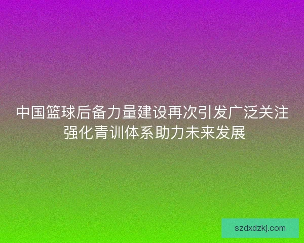 中国篮球后备力量建设再次引发广泛关注 强化青训体系助力未来发展