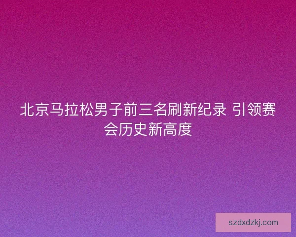 北京马拉松男子前三名刷新纪录 引领赛会历史新高度