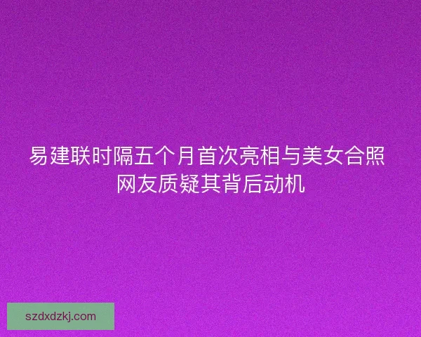 易建联时隔五个月首次亮相与美女合照 网友质疑其背后动机