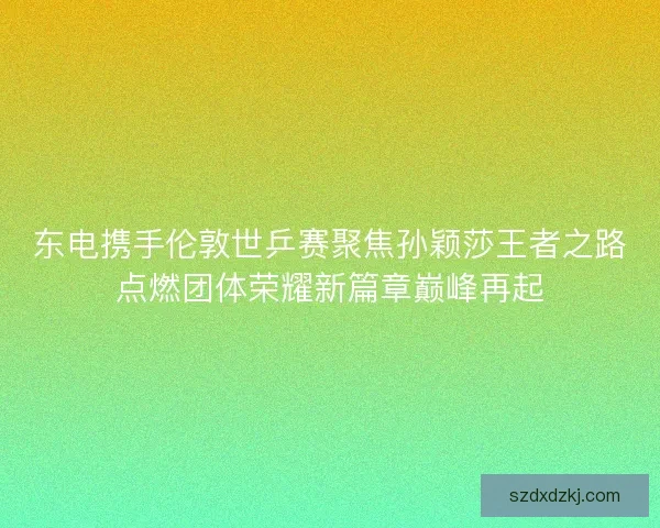 东电携手伦敦世乒赛聚焦孙颖莎王者之路点燃团体荣耀新篇章巅峰再起