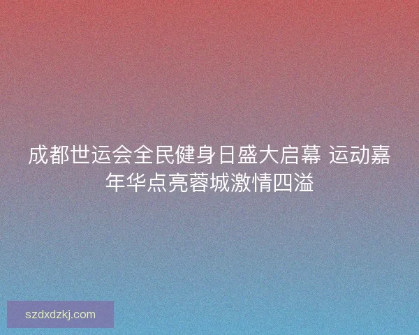 成都世运会全民健身日盛大启幕 运动嘉年华点亮蓉城激情四溢 成都世运会全民健身日盛大启幕 运动嘉年华点亮蓉城激情四溢