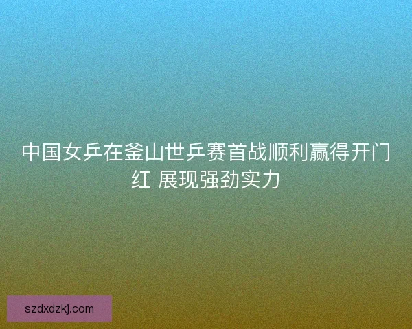 中国女乒在釜山世乒赛首战顺利赢得开门红 展现强劲实力