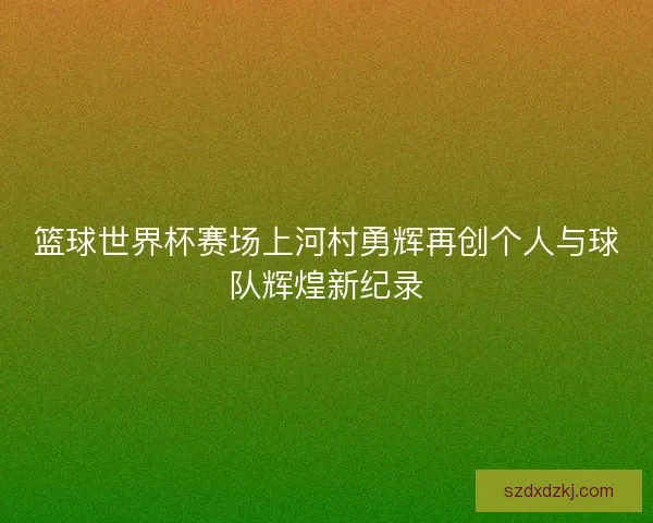 篮球世界杯赛场上河村勇辉再创个人与球队辉煌新纪录