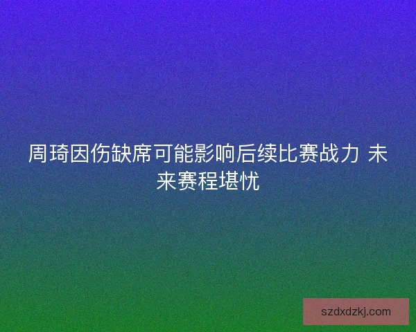 周琦因伤缺席可能影响后续比赛战力 未来赛程堪忧