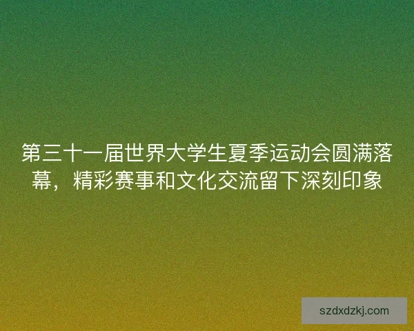 第三十一届世界大学生夏季运动会圆满落幕，精彩赛事和文化交流留下深刻印象