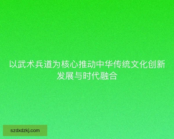 以武术兵道为核心推动中华传统文化创新发展与时代融合