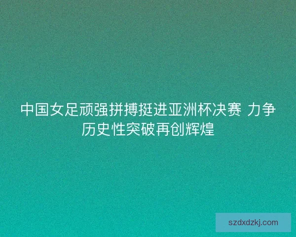 中国女足顽强拼搏挺进亚洲杯决赛 力争历史性突破再创辉煌