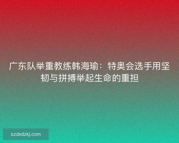 广东队举重教练韩海瑜:特奥会选手用坚韧与拼搏举起生命的重担 广东队举重教练韩海瑜:特奥会选手用坚韧与拼搏举起生命的重担